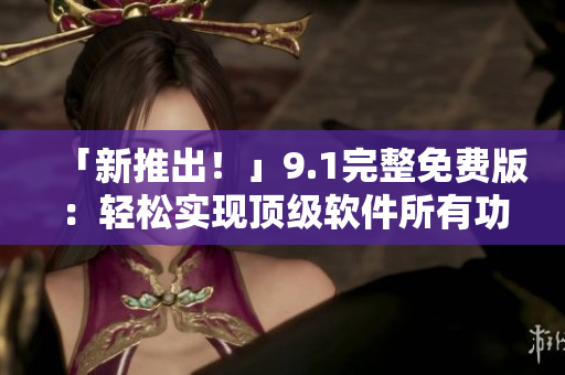「新推出！」9.1完整免費(fèi)版：輕松實(shí)現(xiàn)頂級(jí)軟件所有功能