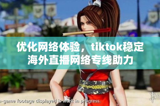 優(yōu)化網(wǎng)絡(luò)體驗，tiktok穩(wěn)定海外直播網(wǎng)絡(luò)專線助力