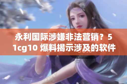 永利國(guó)際涉嫌非法營(yíng)銷？51cg10 爆料揭示涉及的軟件內(nèi)幕