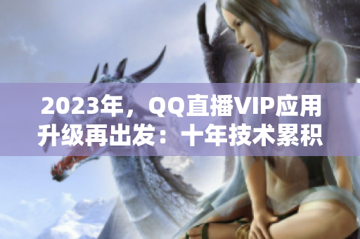 2023年，QQ直播VIP應(yīng)用升級(jí)再出發(fā)：十年技術(shù)累積蓄勢(shì)待發(fā)