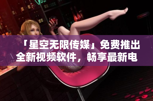 「星空無限傳媒」免費推出全新視頻軟件，暢享最新電視劇！