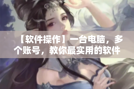 【軟件操作】一臺(tái)電腦，多個(gè)賬號(hào)，教你最實(shí)用的軟件操作技巧！