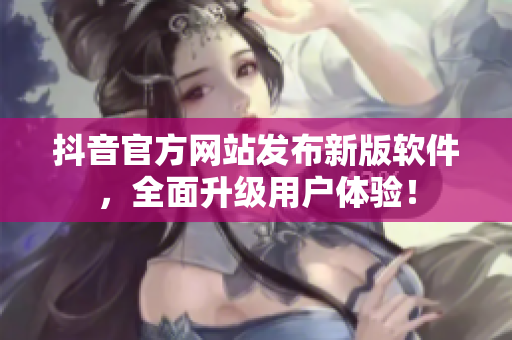 抖音官方網(wǎng)站發(fā)布新版軟件，全面升級(jí)用戶體驗(yàn)！