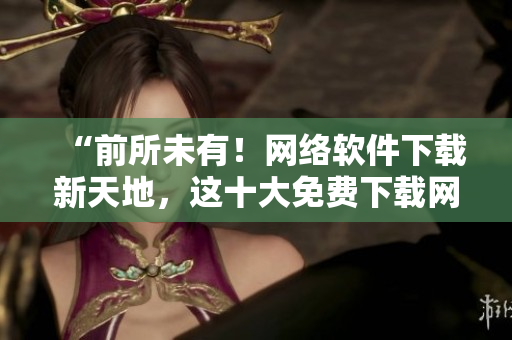 “前所未有！網(wǎng)絡(luò)軟件下載新天地，這十大免費下載網(wǎng)站排行榜值得一試！”