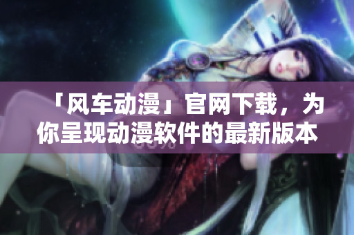 「風(fēng)車動(dòng)漫」官網(wǎng)下載，為你呈現(xiàn)動(dòng)漫軟件的最新版本及多彩體驗(yàn)！