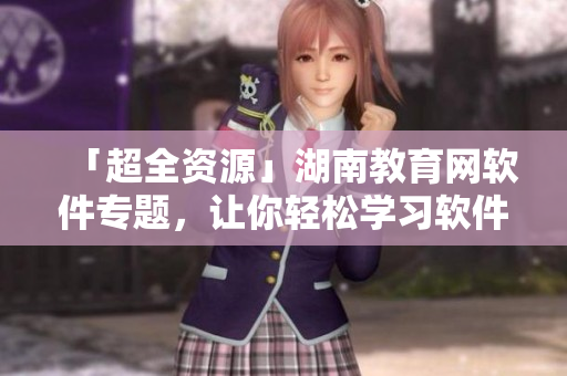 「超全資源」湖南教育網(wǎng)軟件專題，讓你輕松學(xué)習(xí)軟件開發(fā)新技能！