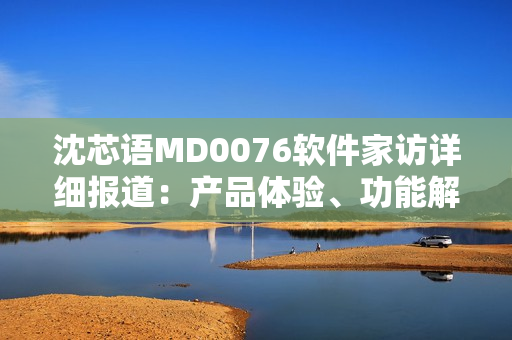 沈芯語MD0076軟件家訪詳細(xì)報道：產(chǎn)品體驗、功能解析、用戶交流等