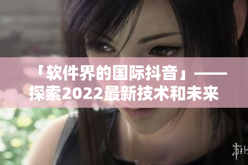 「軟件界的國(guó)際抖音」——探索2022最新技術(shù)和未來趨勢(shì)