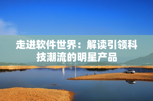 走進軟件世界：解讀引領(lǐng)科技潮流的明星產(chǎn)品