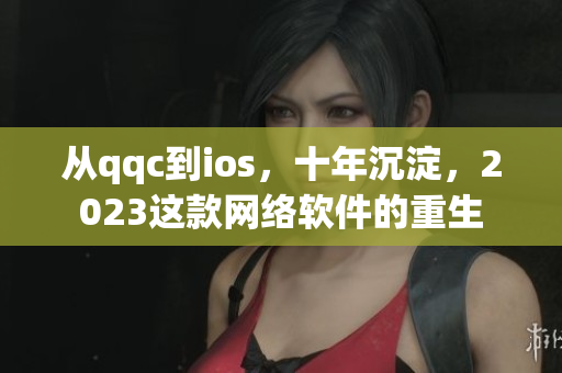 從qqc到ios，十年沉淀，2023這款網(wǎng)絡(luò)軟件的重生