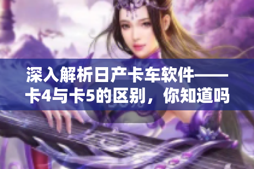 深入解析日產(chǎn)卡車軟件——卡4與卡5的區(qū)別，你知道嗎？