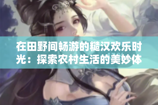 在田野間暢游的糙漢歡樂(lè)時(shí)光：探索農(nóng)村生活的美妙體驗(yàn)