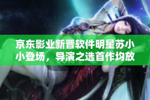 京東影業(yè)新晉軟件明星蘇小小登場，導(dǎo)演之選首作均放送奇幻軟件旅程