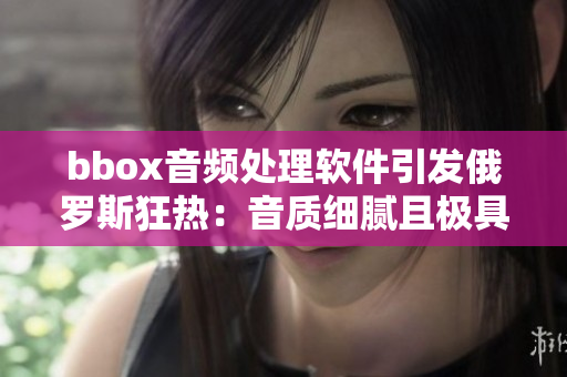 bbox音頻處理軟件引發(fā)俄羅斯狂熱：音質(zhì)細膩且極具震撼效果