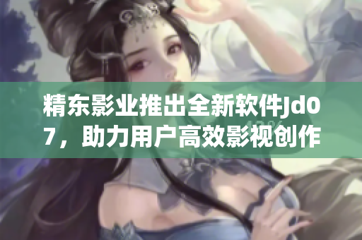 精東影業(yè)推出全新軟件Jd07，助力用戶高效影視創(chuàng)作