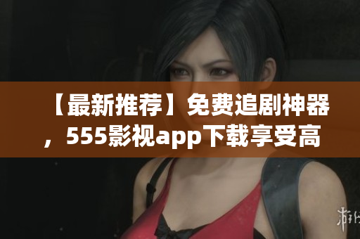 【最新推薦】免費追劇神器，555影視app下載享受高清影視盛宴