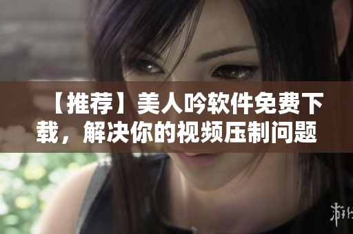 【推薦】美人吟軟件免費(fèi)下載，解決你的視頻壓制問(wèn)題