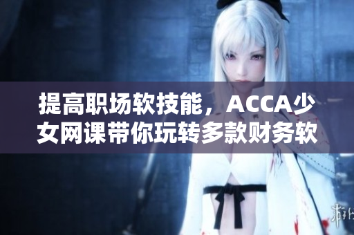提高職場軟技能，ACCA少女網課帶你玩轉多款財務軟件