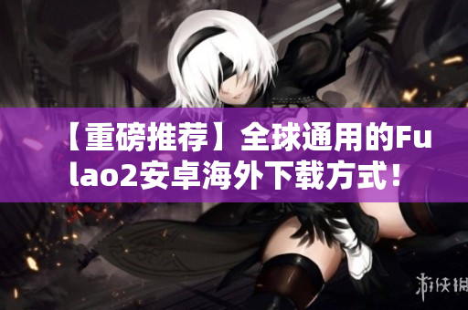 【重磅推薦】全球通用的Fulao2安卓海外下載方式！