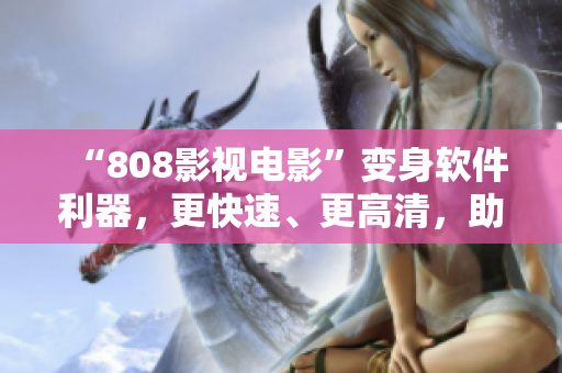 “808影視電影”變身軟件利器，更快速、更高清，助你盡情享受影音盛宴！