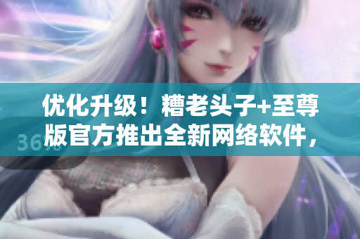 優(yōu)化升級！糟老頭子+至尊版官方推出全新網(wǎng)絡軟件，讓你暢享頂尖體驗