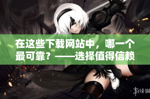 在這些下載網(wǎng)站中，哪一個最可靠？——選擇值得信賴的軟件下載站