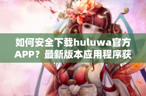 如何安全下載huluwa官方APP？最新版本應用程序獲取攻略分享