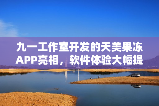 九一工作室開發(fā)的天美果凍APP亮相，軟件體驗(yàn)大幅提升