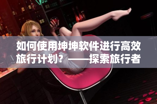 如何使用坤坤軟件進(jìn)行高效旅行計(jì)劃？——探索旅行者必備軟件