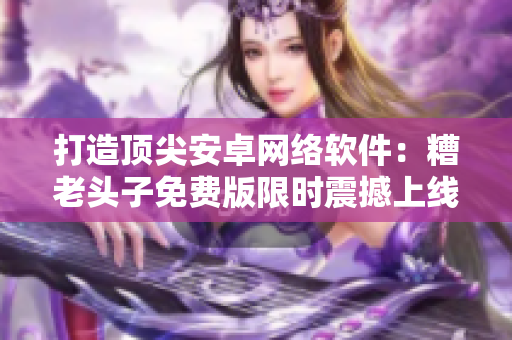 打造頂尖安卓網(wǎng)絡(luò)軟件：糟老頭子免費(fèi)版限時(shí)震撼上線！