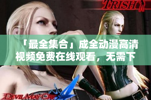「最全集合」成全動漫高清視頻免費在線觀看，無需下載！