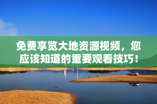 免費享覽大地資源視頻，您應該知道的重要觀看技巧！
