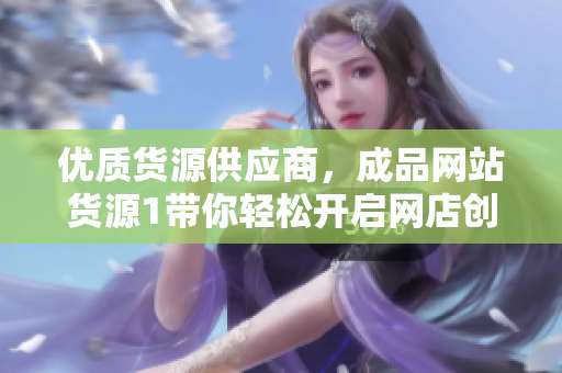 優(yōu)質(zhì)貨源供應(yīng)商，成品網(wǎng)站貨源1帶你輕松開啟網(wǎng)店創(chuàng)業(yè)之路