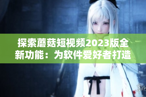 探索蘑菇短視頻2023版全新功能：為軟件愛好者打造的終極視頻編輯器！