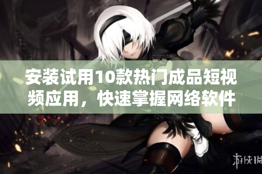 安裝試用10款熱門(mén)成品短視頻應(yīng)用，快速掌握網(wǎng)絡(luò)軟件新潮流