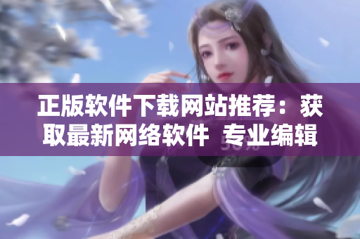 正版軟件下載網(wǎng)站推薦：獲取最新網(wǎng)絡(luò)軟件  專業(yè)編輯推薦