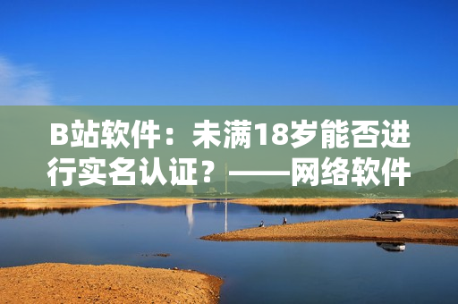 B站軟件：未滿18歲能否進(jìn)行實(shí)名認(rèn)證？——網(wǎng)絡(luò)軟件編輯探究