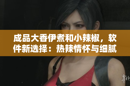 成品大香伊煮和小辣椒，軟件新選擇：熱辣情懷與細(xì)膩品味同在