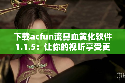 下載acfun流鼻血黃化軟件1.1.5：讓你的視聽享受更加炫酷！
