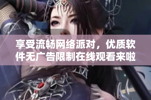 享受流暢網(wǎng)絡(luò)派對，優(yōu)質(zhì)軟件無廣告限制在線觀看來啦！