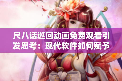 尺八話巡回動畫免費(fèi)觀看引發(fā)思考：現(xiàn)代軟件如何賦予傳統(tǒng)文化新生命？