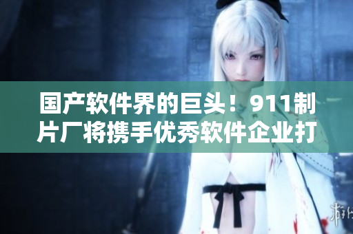 國產(chǎn)軟件界的巨頭！911制片廠將攜手優(yōu)秀軟件企業(yè)打造領(lǐng)先網(wǎng)絡(luò)軟件劇集