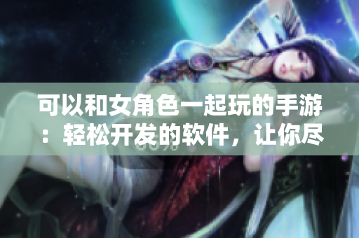 可以和女角色一起玩的手游：輕松開(kāi)發(fā)的軟件，讓你盡享樂(lè)趣
