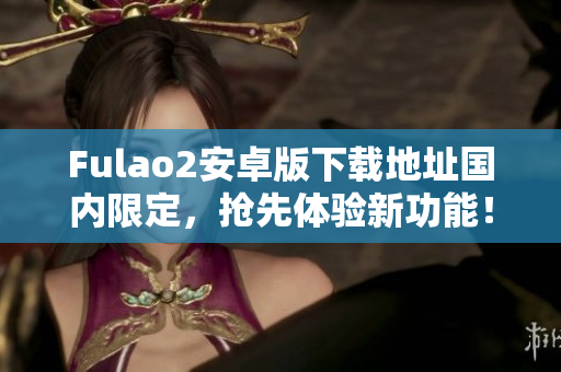 Fulao2安卓版下載地址國內(nèi)限定，搶先體驗新功能！