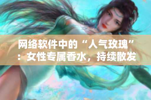網(wǎng)絡(luò)軟件中的“人氣玫瑰”：女性專屬香水，持續(xù)散發(fā)令人著迷的氣息