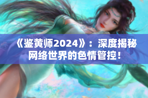 《鑒黃師2024》：深度揭秘網絡世界的色情管控！