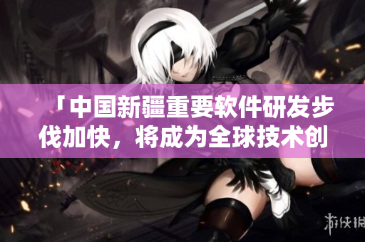 「中國新疆重要軟件研發(fā)步伐加快，將成為全球技術創(chuàng)新中心之一」