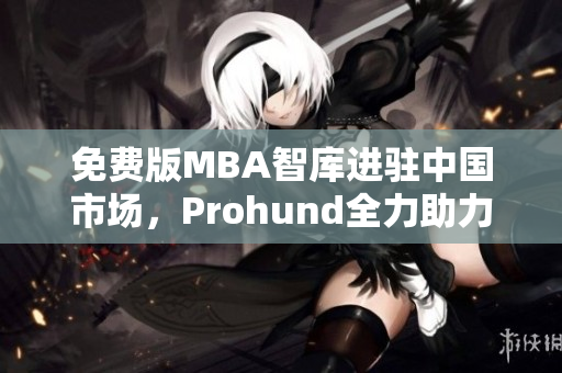 免費(fèi)版MBA智庫(kù)進(jìn)駐中國(guó)市場(chǎng)，Prohund全力助力職業(yè)發(fā)展