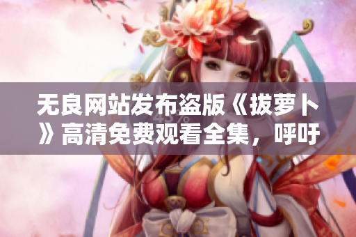 無良網(wǎng)站發(fā)布盜版《拔蘿卜》高清免費(fèi)觀看全集，呼吁網(wǎng)友抵制盜版行為