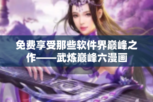 免費享受那些軟件界巔峰之作——武煉巔峰六漫畫